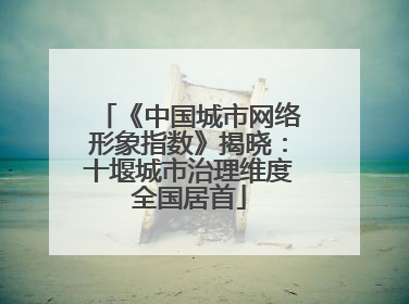 《中国城市网络形象指数》揭晓：十堰城市治理维度全国居首