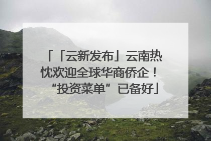 「云新发布」云南热忱欢迎全球华商侨企！“投资菜单”已备好