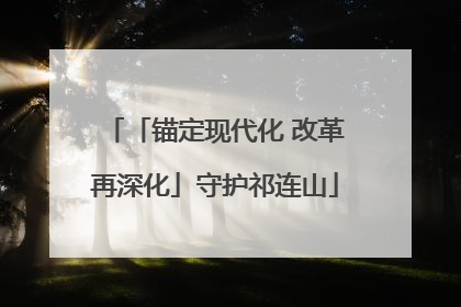 「锚定现代化 改革再深化」守护祁连山