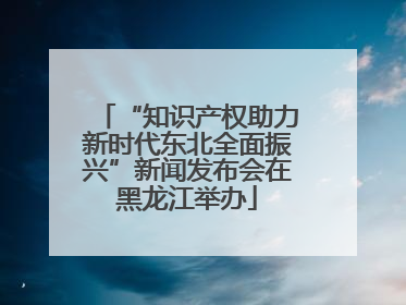 “知识产权助力新时代东北全面振兴”新闻发布会在黑龙江举办