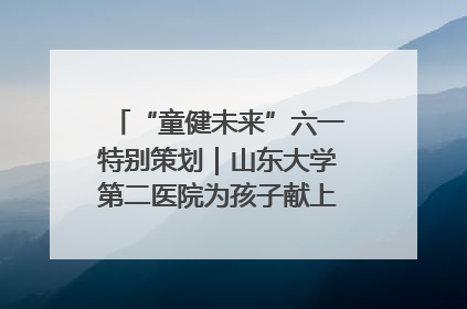 “童健未来”六一特别策划｜山东大学第二医院为孩子献上“童心处方”