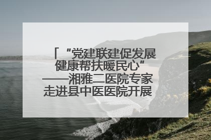 “党建联建促发展 健康帮扶暖民心”——湘雅二医院专家走进县中医医院开展健康帮扶活动