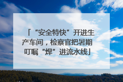 “安全特快”开进生产车间，检察官把暑期叮嘱“焊”进流水线