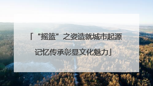 “摇篮”之姿造就城市起源 记忆传承彰显文化魅力