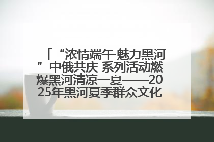 “浓情端午·魅力黑河”中俄共庆 系列活动燃爆黑河清凉一夏——2025年黑河夏季群众文化活动启幕 多元文化赋能边境文旅新高地