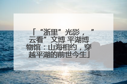 “浙里”光影，“云看”文博 平湖博物馆：山海相约，穿越平湖的前世今生