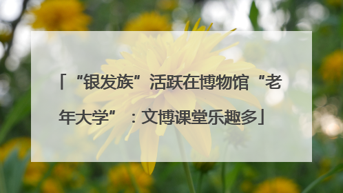 “银发族”活跃在博物馆“老年大学”：文博课堂乐趣多