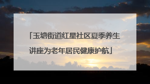玉塘街道红星社区夏季养生讲座为老年居民健康护航