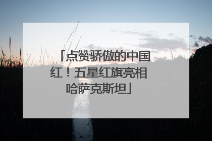 点赞骄傲的中国红！五星红旗亮相哈萨克斯坦