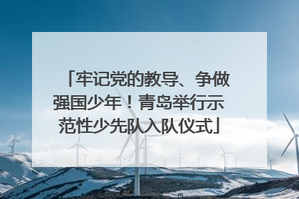 牢记党的教导、争做强国少年！青岛举行示范性少先队入队仪式