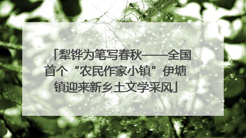 犁铧为笔写春秋——全国首个“农民作家小镇”伊塘镇迎来新乡土文学采风