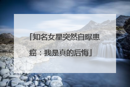 知名女星突然自曝患癌：我是真的后悔