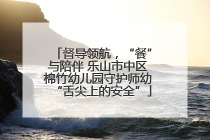 督导领航，“餐”与陪伴 乐山市中区棉竹幼儿园守护师幼“舌尖上的安全”