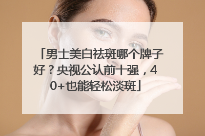 男士美白祛斑哪个牌子好？央视公认前十强，40+也能轻松淡斑
