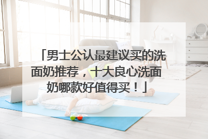 男士公认最建议买的洗面奶推荐，十大良心洗面奶哪款好值得买！