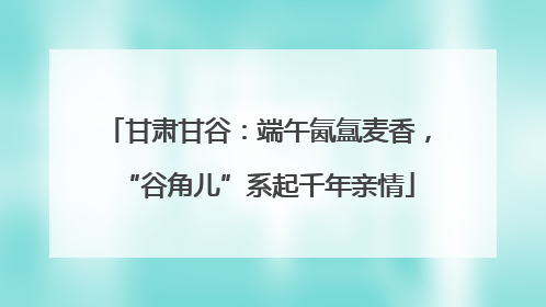 甘肃甘谷：端午氤氲麦香，“谷角儿”系起千年亲情