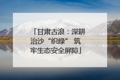 甘肃古浪：深耕治沙“织绿” 筑牢生态安全屏障