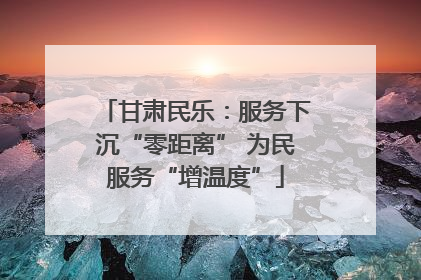 甘肃民乐：服务下沉“零距离” 为民服务“增温度”