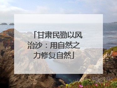 甘肃民勤以风治沙：用自然之力修复自然