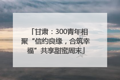 甘肃：300青年相聚“信约良缘，合筑幸福”共享甜蜜周末