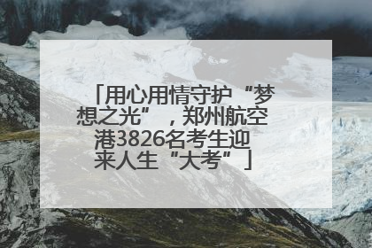 用心用情守护“梦想之光”，郑州航空港3826名考生迎来人生“大考”