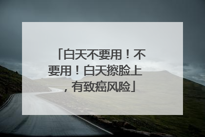 白天不要用！不要用！白天擦脸上，有致癌风险