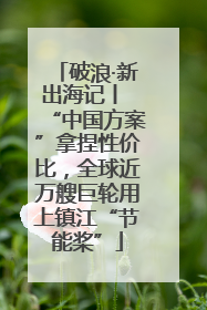 破浪·新出海记丨 “中国方案”拿捏性价比，全球近万艘巨轮用上镇江“节能桨”