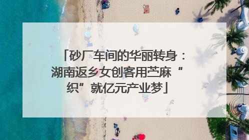 砂厂车间的华丽转身：湖南返乡女创客用苎麻“织”就亿元产业梦