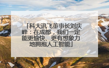 科大讯飞董事长刘庆峰：在成都，我们一定能更愉快、更有想象力地拥抱人工智能