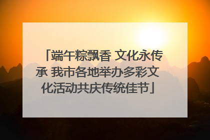 端午粽飘香 文化永传承 我市各地举办多彩文化活动共庆传统佳节