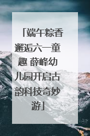 端午粽香邂逅六一童趣 薛峰幼儿园开启古韵科技奇妙游