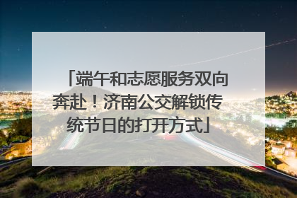 端午和志愿服务双向奔赴！济南公交解锁传统节日的打开方式