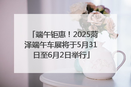 端午钜惠！2025菏泽端午车展将于5月31日至6月2日举行
