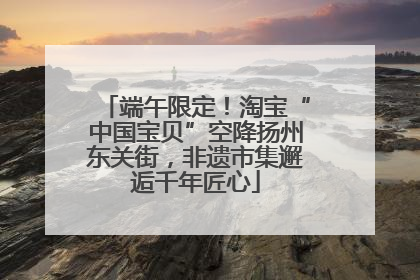 端午限定！淘宝“中国宝贝”空降扬州东关街，非遗市集邂逅千年匠心