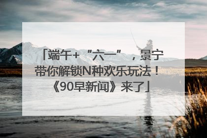 端午+“六一”，景宁带你解锁N种欢乐玩法！《90早新闻》来了