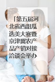 第五届河北省西甜瓜选美大赛暨京津冀农产品产销对接洽谈会举办
