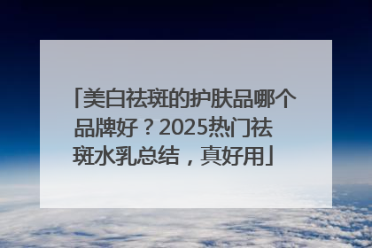 美白祛斑的护肤品哪个品牌好？2025热门祛斑水乳总结，真好用