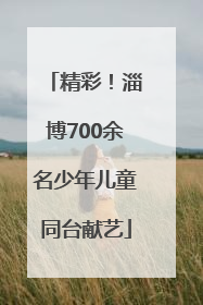 精彩！淄博700余名少年儿童同台献艺