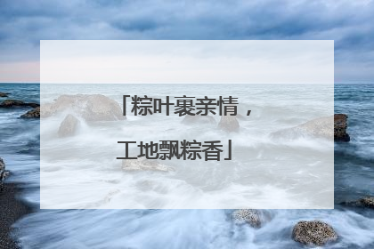 粽叶裹亲情，工地飘粽香