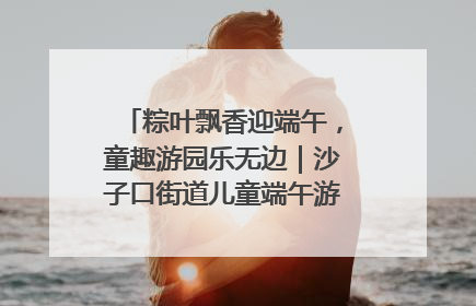 粽叶飘香迎端午，童趣游园乐无边｜沙子口街道儿童端午游园活动圆满落幕