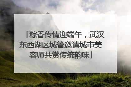 粽香传情迎端午，武汉东西湖区城管邀请城市美容师共赏传统韵味