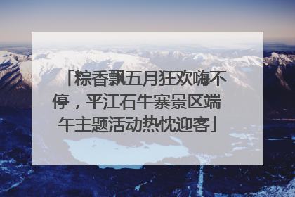 粽香飘五月狂欢嗨不停，平江石牛寨景区端午主题活动热忱迎客