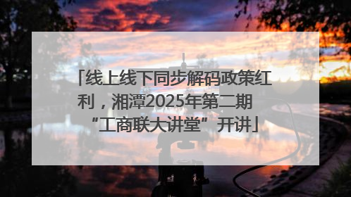 线上线下同步解码政策红利，湘潭2025年第二期“工商联大讲堂”开讲