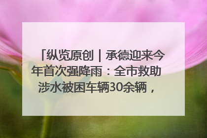 纵览原创｜承德迎来今年首次强降雨：全市救助涉水被困车辆30余辆，8日晚市区已无积水路段，交通恢复畅通