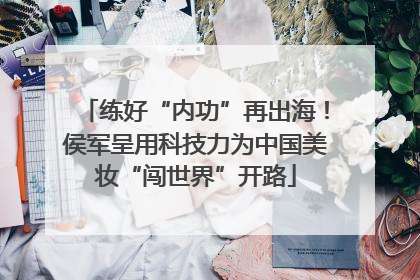 练好“内功”再出海！侯军呈用科技力为中国美妆“闯世界”开路