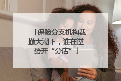 保险分支机构裁撤大潮下，谁在逆势开“分店”