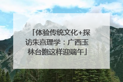 体验传统文化+探访朱熹理学：广西玉林台胞这样迎端午