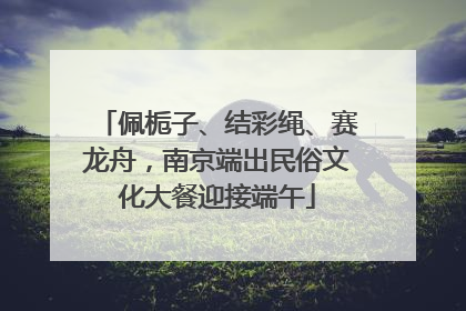 佩栀子、结彩绳、赛龙舟，南京端出民俗文化大餐迎接端午