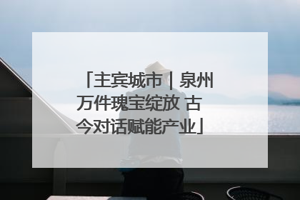 主宾城市｜泉州万件瑰宝绽放 古今对话赋能产业