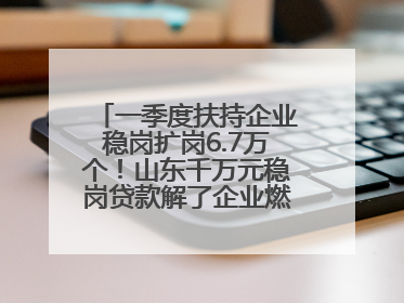 一季度扶持企业稳岗扩岗6.7万个！山东千万元稳岗贷款解了企业燃眉之急